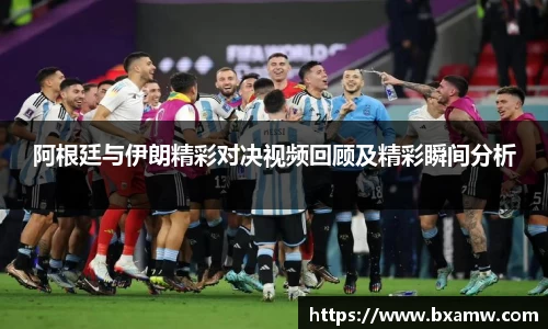 阿根廷与伊朗精彩对决视频回顾及精彩瞬间分析