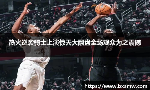 热火逆袭骑士上演惊天大翻盘全场观众为之震撼